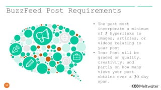 11
BuzzFeed Post Requirements
• The post must
incorporate a minimum
of 5 hyperlinks to
images, articles, or
videos relating to
your post
• Your Post will be
graded on quality,
creativity, and
partly on how many
views your post
obtains over a 30 day
span.
 