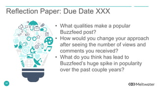 12
Reflection Paper: Due Date XXX
• What qualities make a popular
Buzzfeed post?
• How would you change your approach
after seeing the number of views and
comments you received?
• What do you think has lead to
Buzzfeed’s huge spike in popularity
over the past couple years?
 
