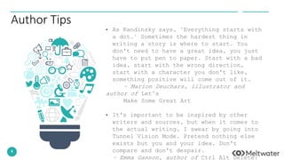 4
Author Tips
• As Kandinsky says, "Everything starts with
a dot." Sometimes the hardest thing in
writing a story is where to start. You
don't need to have a great idea, you just
have to put pen to paper. Start with a bad
idea, start with the wrong direction,
start with a character you don't like,
something positive will come out of it.
– Marion Deuchars, illustrator and
author of Let’s
Make Some Great Art
• It's important to be inspired by other
writers and sources, but when it comes to
the actual writing, I swear by going into
Tunnel Vision Mode. Pretend nothing else
exists but you and your idea. Don't
compare and don't despair.
– Emma Gannon, author of Ctrl Alt Delete:
 