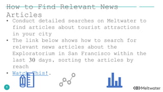 9
How to Find Relevant News
Articles
• Conduct detailed searches on Meltwater to
find articles about tourist attractions
in your city
• The link below shows how to search for
relevant news articles about the
Exploratorium in San Francisco within the
last 30 days, sorting the articles by
reach
• Watch This!.
 