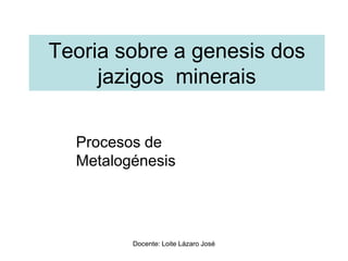 Teoria sobre a genesis dos
jazigos minerais
Procesos de
Metalogénesis
Docente: Loite Lázaro José
 