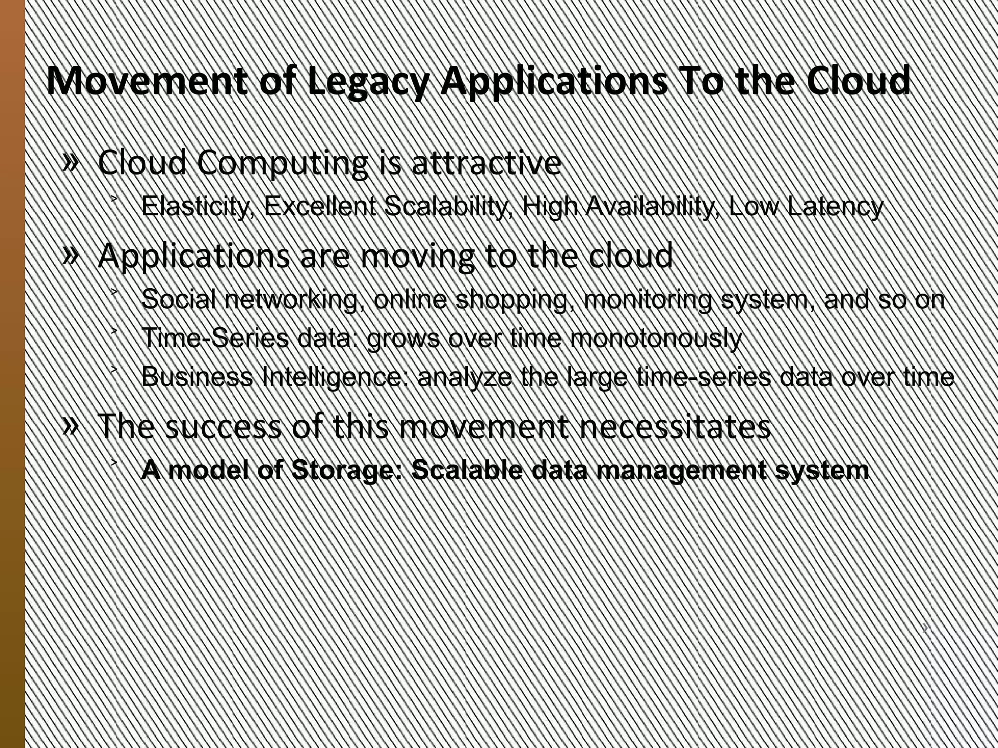 Migrating Applications
            To the Cloud
            » Cloud is an attractive computing platform
               ˃ Elasticity, Excellent Scalability, High Availability, Low Operating
                 Cost

            » Applications are moving to the cloud
               ˃ Social networking, online shopping, monitoring system
               ˃ Time-Series data: grows monotonously over time
               ˃ Analysis of large scale time-series data
                    + May lead to new knowledge
                    + May lead to improvements of existing services


            » Success adoption of this movement paradigm requires a
9/20/2012




              new model of storage

                MESOCA 2012                                                        3
 
