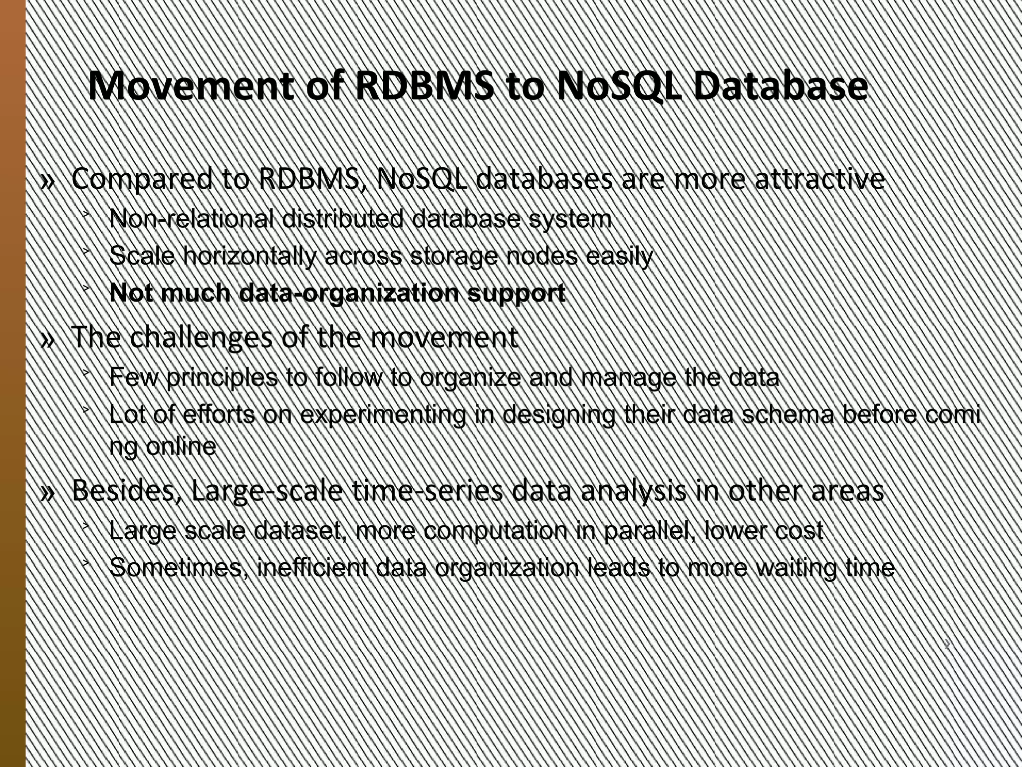 Migrating RDBMS Content
            To NoSQL
            » From RDBMS to NoSQL storage systems
               ˃ Enable the storage of big data, in order of row key
               ˃ Scale horizontally across storage nodes easily
               ˃ Not much data-organization support


            » Migration challenges
               ˃ Few experiences and principles to follow
               ˃ Steep learning curve for programming
               ˃ Much experimentation is required before deployment
                    + Much time is spent in designing the data schema
                    + The “wrong” schema may lead to inefficient, high-latency queries
9/20/2012




                MESOCA 2012                                                              4
 