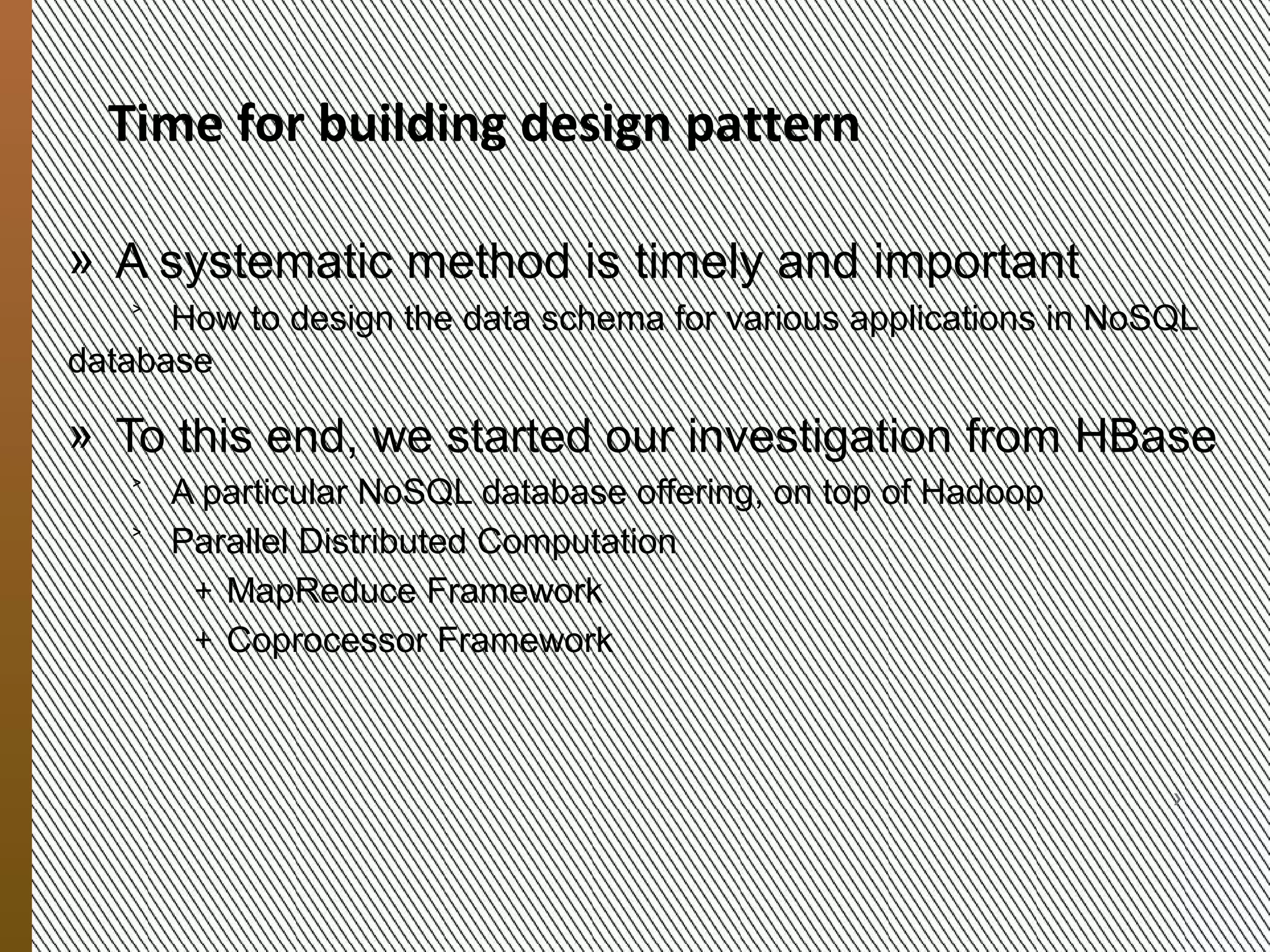 We need Design Patterns for
            HBase Schemas
            » Our objective is to develop a systematic method for
               ˃ Guiding data organization in NoSQL databases, given
               ˃ the types of data stored
               ˃ the amount of data
               ˃ The data-usage patterns


            » We start our investigation with HBase
               ˃ A NoSQL database offering, built on top of Hadoop
               ˃ Parallel Distributed Computation
                   + MapReduce Framework
                   + Coprocessor Framework
9/20/2012




               MESOCA 2012                                             5
 