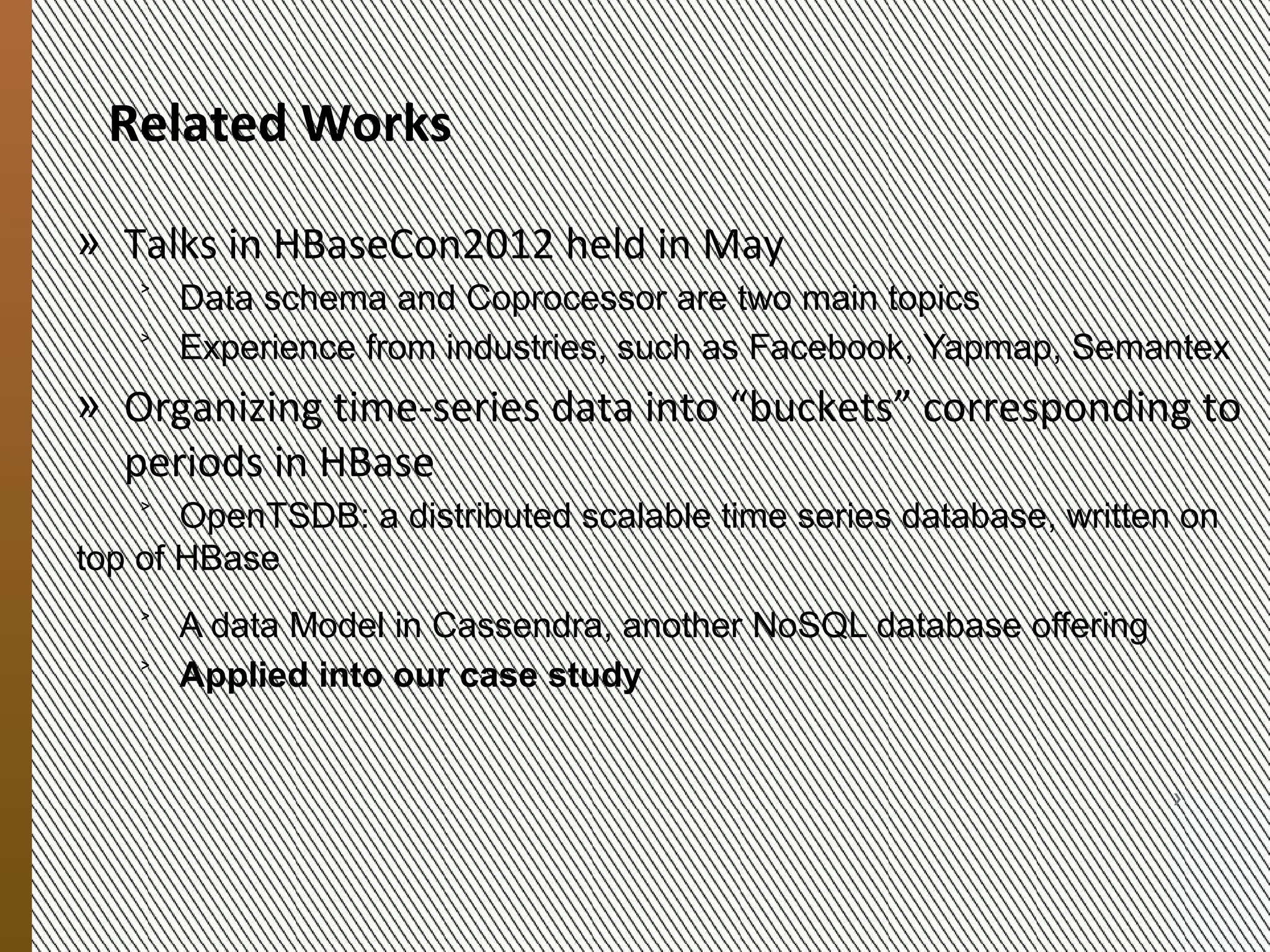 Related Work
            » Talks in HBaseCon2012, held in May
               ˃ Data schema and Coprocessor are two main topics
               ˃ Experience from 30 enterprises, i.e., Facebook, Yapmap, eBay, Adobe


            » Organizing time-series data in period-specific “buckets”
               ˃ OpenTSDB: a distributed scalable time-series database, on top of
                 HBase
               ˃ A data Model in Cassandra, another NoSQL database offering
               ˃ Applied in our case study
9/20/2012




                   MESOCA 2012                                                      6
 