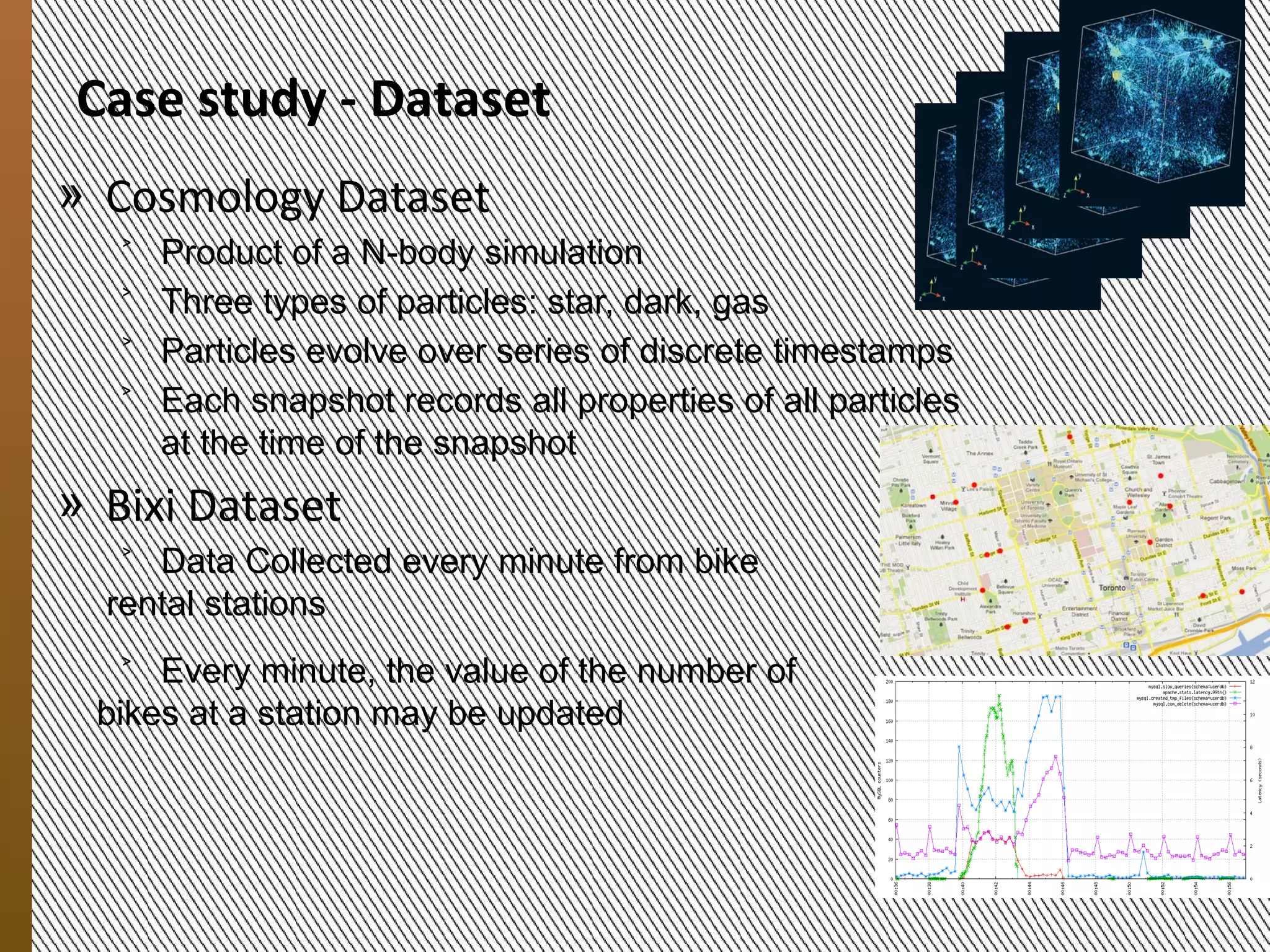 Case study:
             The Datasets
            » Cosmology Dataset
               ˃ Product of an N-body simulation
               ˃ Three types of particles: dark matter, gas and star
               ˃ Particles evolve over a series of discrete timestamps
               ˃ Each snapshot records the properties of all particles at
                 the time of the snapshot
               ˃ 9 snapshots, consists of 321,065,547 particles
            » Bixi Dataset
               ˃ Data from a bicycle-renting service in the city of
                 Montreal
               ˃ Every minute, the statistic information about bike usage
                 a station is collected by the sensor
9/20/2012




               ˃ 100,800 timestamps, consists of 404 stations

                  MESOCA 2012                                               8
 