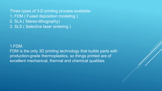 Three types of 3-D printing process available:
1. FDM ( Fused deposition modeling )
2. SLA ( Stereo-lithography)
3. SLS ( Selective laser sintering )
1.FDM:
FDM is the only 3D printing technology that builds parts with
production-grade thermoplastics, so things printed are of
excellent mechanical, thermal and chemical qualities.
 