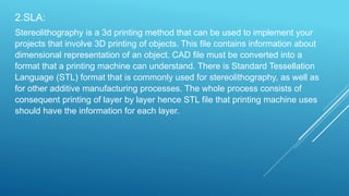 2.SLA:
Stereolithography is a 3d printing method that can be used to implement your
projects that involve 3D printing of objects. This file contains information about
dimensional representation of an object. CAD file must be converted into a
format that a printing machine can understand. There is Standard Tessellation
Language (STL) format that is commonly used for stereolithography, as well as
for other additive manufacturing processes. The whole process consists of
consequent printing of layer by layer hence STL file that printing machine uses
should have the information for each layer.
 