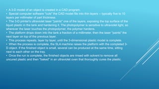 • A 3-D model of an object is created in a CAD program.
• Special computer software "cuts" the CAD model file into thin layers -- typically five to 10
layers per millimeter of part thickness.
• The 3-D printer's ultraviolet laser "paints" one of the layers, exposing the top surface of the
liquid plastic in the tank and hardening it. The photopolymer is sensitive to ultraviolet light, so
wherever the laser touches the photopolymer, the polymer hardens.
• The platform drops down into the tank a fraction of a millimeter, then the laser "paints" the
next layer on top of the previous layer.
• This process repeats, layer by layer, until the 3-dimensional plastic model is complete.
• When the process is complete, the SLA machine raises the platform with the completed 3-
D object. If the finished object is small, several can be produced at the same time, sitting
next to each other on the tray.
• Once the run is complete, the finished objects are rinsed with solvent to remove all
uncured plastic and then "baked" in an ultraviolet oven that thoroughly cures the plastic.
 