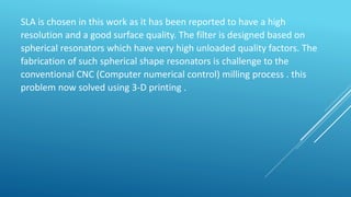 SLA is chosen in this work as it has been reported to have a high
resolution and a good surface quality. The filter is designed based on
spherical resonators which have very high unloaded quality factors. The
fabrication of such spherical shape resonators is challenge to the
conventional CNC (Computer numerical control) milling process . this
problem now solved using 3-D printing .
 