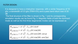 FILTER DESIGN:
It is designed to have a chebyshev response, with a center frequency of 10
ghz, a bandwidth of 0.5 ghz (FBW=5%) and a pass band return loss of 20
dB.
The final structure of the filter is shown in Fig. 1 and its corresponding
simulation results can be found Fig. 3. Magnetic fields of both the dominant
mode as well as the first three degenerate modes can be expressed as
 