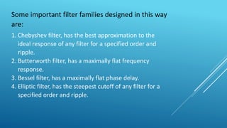 Some important filter families designed in this way
are:
1. Chebyshev filter, has the best approximation to the
ideal response of any filter for a specified order and
ripple.
2. Butterworth filter, has a maximally flat frequency
response.
3. Bessel filter, has a maximally flat phase delay.
4. Elliptic filter, has the steepest cutoff of any filter for a
specified order and ripple.
 