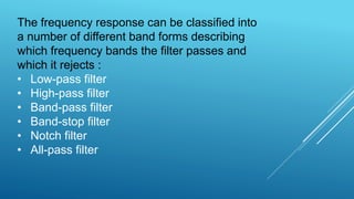 The frequency response can be classified into
a number of different band forms describing
which frequency bands the filter passes and
which it rejects :
• Low-pass filter
• High-pass filter
• Band-pass filter
• Band-stop filter
• Notch filter
• All-pass filter
 