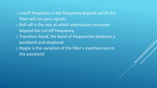 o Cutoff frequency is the frequency beyond which the
filter will not pass signals.
o Roll-off is the rate at which attenuation increases
beyond the cut-off frequency.
o Transition band, the band of frequencies between a
passband and stopband.
o Ripple is the variation of the filter's insertion loss in
the passband
 