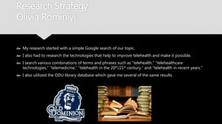 Research Strategy
Olivia Rominiyi
 My research started with a simple Google search of our topic.
 I also had to research the technologies that help to improve telehealth and make it
possible.
 I search various combinations of terms and phrases such as “telehealth,” “telehealthcare
technologies,” “telemedicine,” “telehealth in the 20th/21st century,” and “telehealth in
recent years.”
 I also utilized the ODU library database which gave me several of the same results.
 