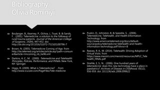 Bibliography
Olivia Rominiyi
 Boulanger, B., Kearney, P., Ochoa, J., Tsuei, B. &
Sands, F. . (2001). Telemedicine: a solution to the
followup of rural trauma patients. Journal of the
American College of Surgeons, 192(4), 447-452.
doi: http://dx.doi.org/10.1016/S1072-
7515(01)00796-7
 Brown, N. (2005). Telemedicne Coming of Age.
from
http://tie.telemed.org/articles/article.asp?path=c
onsumer&article=tmcoming_nb_tie96.xml
 Darkins, A. C., M. . (2000). Telemedicine and
Telehealth: Principles, Policies, Performance, and
Pitfalls. New York, NY: Springer.
 Higgs, R. (2009). What is Telemedicine? , from
http://www.icucare.com/PageFiles/Tele-medicine
 Puskin, D., Johnston, B. & Speedie, S. . (2006).
Telemedicine, Telehealth, and Health Information
Technology. from
http://www.americantelemed.org/docs/default-
source/policy/telemedicine-telehealth-and-
health-information-technology.pdf?sfvrsn=8
 Reeves, R. K., M. (2014). Telehealth: Driving
Adoption of Virtual Visits. from
https://www.mevisit.com/mevisit/resources/MPLC
_Telehealth_FINAL.pdf
 Strehle, E. S., N. . (2006). One hundred years of
telemedicine: does this new technology have a
place in paediatrics? Archives of Disease in
Childhood, 91(12), 956-959. doi:
10.1136/adc.2006.099622
 