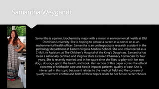 Samantha Weygandt
Samantha is a junior, biochemistry major with a minor in environmental health
at Old Dominion University. She is hoping to peruse a career as a doctor or as
an environmental health officer. Samantha is an undergraduate research
assistant in the pathology department at Eastern Virginia Medical School. She
also volunteered as a Child Life Assistant at The Children’s Hospital of the
King’s Daughters. Samantha has been a nationally certified and Virginia State
Licensed Pharmacy Technician for four years. She is recently married and in
her spare time she likes to play with her two dogs, do yoga, go to the beach,
and cook. Her section of this paper covers the ethical concerns of telehealth
care and how it impacts patients’ quality of care. She is interested in this topic
because it relates to the medical field and the concern of quality treatment
control and both of these topics relate to her future career choices
 
