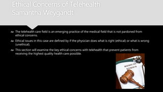 Ethical Concerns of Telehealth
Samantha Weygandt
 The telehealth care field is an emerging practice of the medical field that is not pardoned
from ethical concerns.
 Ethical issues in this case are defined by if the physician does what is right (ethical) or what
is wrong (unethical).
 This section will examine the key ethical concerns with telehealth that prevent patients
from receiving the highest quality health care possible.
 