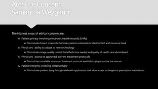Areas of Concern
Samantha Weygandt
The highest areas of ethical concern are:
 Patient privacy involving electronic health records (EHRs)
 This includes breach in records that make patients vulnerable to identity theft and insurance fraud
 Physicians’ ability to adapt to new technology
 This includes image quality control that effects time needed and quality of health care administered
 Physicians’ access to approved, current treatment protocols
 This includes unreliable sources of treatment protocols available to physicians via the internet
 Patient integrity involving telepharmacy
 This includes patients lying through telehealth applications that allow access to dangerous prescription
medications.
 