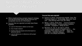 Reasons to Reject a Source
Samantha Weygandt
 When implementing a proper research
strategy, one will encounter many results
that are not acceptable sources for
information.
 Sources that are rejected normally have
these qualities:
 Lack of information relative to the topic
 Out of date material
 Authors that are biased and write based on
personal opinion
 Lack of references or references with proper
credentials
Sources that were rejected:
 Fasano, P. (2013). Transforming Health
Care: The Financial Impact of Technology,
Electronic Tools and Data Mining. New
York, NY: Wiley.
 Wang, J. (2013). Body Area
Communications: Channel Modeling,
Communication Systems, and EMC.
Singapore: J. Wiley & Sons
 Wootton, R., Tait, A., & Croft, A. (2010).
Environmental aspects of health care in
the Grampian NHS regions and the
place of telehealth. J Telemed Telecare
16(4), 215-220. doi: 10.1258/jtt.2010.00415
 
