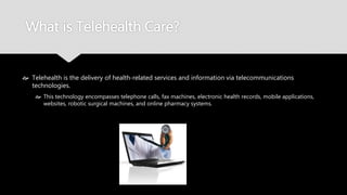 What is Telehealth Care?
 Telehealth is the delivery of health-related services and information via
telecommunications technologies.
 This technology encompasses telephone calls, fax machines, electronic health records, mobile
applications, websites, robotic surgical machines, and online pharmacy systems.
 