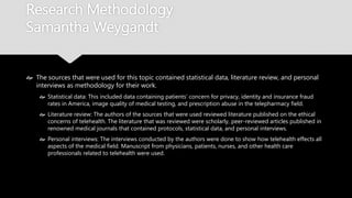 Research Methodology
Samantha Weygandt
 The sources that were used for this topic contained statistical data, literature review, and
personal interviews as methodology for their work.
 Statistical data: This included data containing patients’ concern for privacy, identity and
insurance fraud rates in America, image quality of medical testing, and prescription abuse in the
telepharmacy field.
 Literature review: The authors of the sources that were used reviewed literature published on the
ethical concerns of telehealth. The literature that was reviewed were scholarly, peer-reviewed
articles published in renowned medical journals that contained protocols, statistical data, and
personal interviews.
 Personal interviews: The interviews conducted by the authors were done to show how telehealth
effects all aspects of the medical field. Manuscript from physicians, patients, nurses, and other
health care professionals related to telehealth were used.
 
