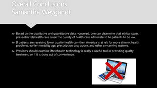 Overall Conclusions
Samantha Weygandt
 Based on the qualitative and quantitative data recovered, one can determine that
ethical issues present in telehealth care cause the quality of health care administered to
patients to be low.
 If patients are receiving lower quality health care then America is at risk for more chronic
health problems, earlier mortality age, prescription drug abuse, and other concerning
matters.
 Providers should examine if telehealth technology is really a useful tool in providing quality
treatment, or if it is done out of convenience.
 
