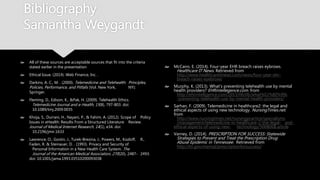Bibliography
Samantha Weygandt
 All of these sources are acceptable sources that fit into the
criteria stated earlier in the presentation
 Ethical Issue. (2014). Web Finance, Inc. .
 Darkins, A. C., M. . (2000). Telemedicine and Telehealth:
Principles, Policies, Performance, and Pitfalls (Vol. New York,
NY): Springer.
 Fleming, D., Edison, K., &Pak, H. (2009). Telehealth Ethics.
Telemedicine Journal and e-Health, 15(8), 797-803. doi:
10.1089/tmj.2009.0035
 Khoja, S., Durrani, H., Nayani, P., & Fahim, A. (2012). Scope of
Policy Issues in eHealth: Results From a Structured Literature
Review. Journal of Medical Internet Research, 14(1), e34. doi:
10.2196/jmir.1633
 Lawrence, O., Gostin, J., Turek-Brezina, J., Powers, M., Kozloff,
R., Faden, R. & Steinauer, D. . (1993). Privacy and Security of
Personal Information in a New Health Care System. The
Journal of the American Medical Association, 270(20), 2487-
2493. doi: 10.1001/jama.1993.03510200093038
 McCann, E. (2014). Four-year EHR breach raises eybrows.
Healthcare IT News. Retrieved from
http://www.healthcareitnews.com/news/four-year-ehr-
breach-raises-eyebrows
 Murphy, K. (2013). What's preventing telehealth use by
mental health providers? EHRintellegence.com. from
http://ehrintelligence.com/2013/06/06/what%E2%80%99s
-preventing-telehealth-use-by-mental-health-providers/
 Sarhan, F. (2009). Telemedicine in healthcare2: the legal
and ethical aspects of using new technology.
NursingTimes.net. from
http://www.nursingtimes.net/nursingpractice/specialisms
/management/telemedicine-in-healthcare-2-the-legal-
and-ethical-aspects-of-using-new-
technology/5008068.article
 Varney, D. (2014). PRESCRIPTION FOR SUCCESS: Statewide
Strategies to Prevent and Treat the Prescription Drug
Abuse Epidemic in Tennessee. Retrieved from
http://tn.gov/mental/prescriptionforsuccess/
 