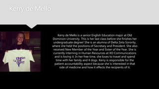 Kerry de Mello
Kerry de Mello is a senior English Education major at Old
Dominion University. This is her last class before she finishes
her undergraduate degree! She is an alumna of Delta Zeta
Sorority, where she held the positions of Secretary and
President. She also received New Member of the Year and
Sister of the Year. She is currently interning in Human
Resources at XO Communications and is loving it. In her
free time, she loves to travel and spend time with her family
and 4 dogs. Kerry is responsible for the patient
accountability aspect because she is interested in that side
of medicine and how it effects the recipients of it.
 