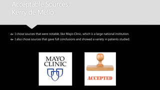 Acceptable Sources
Kerry de Mello
 I chose sources that were notable, like Mayo Clinic, which is a large national institution.
 I also chose sources that gave full conclusions and showed a variety in patients studied.
 