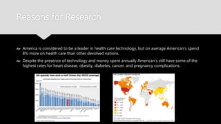 Reasons for Research
 America is considered to be a leader in health care technology, but on average
American’s spend 8% more on health care than other devolved nations.
 Despite the presence of technology and money spent annually American’s still have
some of the highest rates for heart disease, obesity, diabetes, cancer, and pregnancy
complications.
 