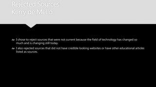 Rejected Sources
Kerry de Mello
 I chose to reject sources that were not current because the field of technology has
changed so much and is changing still today.
 I also rejected sources that did not have credible looking websites or have other
educational articles listed as sources.
 