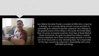 Juan Gonzalez Pineda
Juan Alberto Gonzalez Pineda is a student at ODU who is
majoring in Biology. He is currently taking summer courses
and plans to eventually go to medical to become a
physician. He is belongs to the greatest branch of the military
in the world, the United States Navy. He serves as hospital
corpsman, third class at Naval Medical Center Portsmouth.
His goal is to attend the military’s medical school in
Maryland. He is drawn to this project because it is in the vein
of his future and is a very interesting topic. He is responsible
for the topic concerning a physician’s responsibility when
using telehealth technology.
 