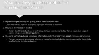 What is a Physician Responsible for?
Juan Gonzalez Pineda
 Implementing technology for quality, not to be for compensated!
Too many times a physician is accepting a program for money or incentives.
 Staying in their scope of practice
• Doctors should not be burdened by technology, it should assist them and allow them to stay in their
scope of practice- diagnosing and treating patients.
 Choosing technology based on reliable information, not information from people receiving
commission.
• There are many great technological advances to medical professionals, but the correct ones must be
chosen to be beneficial to the physician and patient.
 