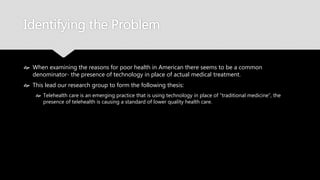 Identifying the Problem
 When examining the reasons for poor health in American there seems to be a common
denominator- the presence of technology in place of actual medical treatment.
 This lead our research group to form the following thesis:
 Telehealth care is an emerging practice that is using technology in place of “traditional
medicine”, the presence of telehealth is causing a standard of lower quality health care.
 