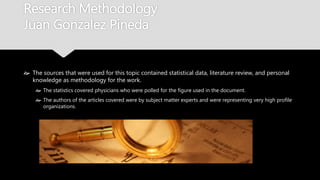 Research Methodology
Juan Gonzalez Pineda
 The sources that were used for this topic contained statistical data, literature review, and
personal knowledge as methodology for the work.
 The statistics covered physicians who were polled for the figure used in the document.
 The authors of the articles covered were by subject matter experts and were representing very
high profile organizations.
 