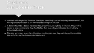 Conclusions
Juan Gonzalez Pineda
 Compensation: Physicians should be looking for technology that will help the patient the
most, not looking for compensation to use an inferior technological solution.
 A doctor should be a doctor, not a secretary, a technician, or anything in between. They
went to school to be a physician and they should allow their support system to assist them
with any technology burdens.
 The right technology is out there. Physicians need to make sure they are informed from
reliable sources before purchasing expensive equipment.
 