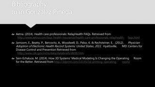 Bibliography
Juan Gonzalez Pineda
 Aetna. (2014). Health care professionals: RelayHealth FAQs. Retreived from
http://www.aetna.com/faqs-health-insurance/health-care-professionals-relayhealth-
faqs.html
 Jamoom, E., Beatty, P., Bercovitz, A., Woodwell, D., Palso, K. & Rechsteiner, E. . (2012).
Physician Adoption of Electronic Health Record Systems: United States, 2011. Hyattsville,
MD: Centers for Disease Control and Prevention Retrieved from
http://www.cdc.gov/nchs/data/databriefs/db98.htm.
 Sein-Echaluce, M. (2014). How 3D Systems’ Medical Modeling Is Changing the Operating
Room for the Better. Retrieved from http://3dprint.com/10195/3d-printing-operating-
room/
 