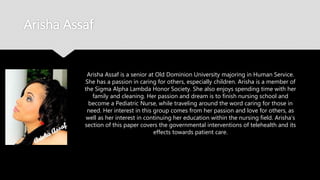 Arisha Assaf
Arisha Assaf is a senior at Old Dominion University majoring in Human
Service. She has a passion in caring for others, especially children. Arisha
is a member of the Sigma Alpha Lambda Honor Society. She also enjoys
spending time with her family and cleaning. Her passion and dream is to
finish nursing school and become a Pediatric Nurse, while traveling
around the word caring for those in need. Her interest in this group
comes from her passion and love for others, as well as her interest in
continuing her education within the nursing field. Arisha’s section of this
paper covers the governmental interventions of telehealth and its
effects towards patient care.
 