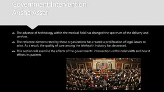 Government Intervention
Arisha Assaf
 The advance of technology within the medical field has changed the spectrum of the
delivery and services.
 The reticence demonstrated by these organizations has created a proliferation of legal
issues to arise. As a result, the quality of care among the telehealth industry has
decreased.
 This section will examine the effects of the governments’ interventions within telehealth
and how it effects its patients
 