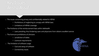 Key Issues
Arisha Assaf
o The issues concerning privacy and confidentially related to HIPAA
• Prohibitions of neglecting to comply with HIPAA laws
• Limitations of HIPAA coverage
o The hindrance of the reimbursement laws within telehealth
• Laws presiding, thus hindering users and physicians from obtains excellent service
o The licensure prohibitions of clinicians
• Jurisdiction of states
• Licensure requirements
o The limitation of software usage
• Cost and setup of software
• Connectivity issues
 