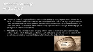 Research Strategy
Arisha Assaf
 I began my research by gathering information from google by using keywords and
phrases. As a result, I obtained a variety of sources and website to read from. Due to the
high range of websites, I then decided to use the advance search method, which limited
down the number of website to chose from. Later, I used journal article relative to my
topic and search through reference page for other journals relative to the article.
 After obtaining my selected sources by using relative terms and keywords, I then
constructed a tentative outline which displayed questions or each subhead to remind me
what to research. My overall research strategy incorporated journal articles, books, and
websites.
 