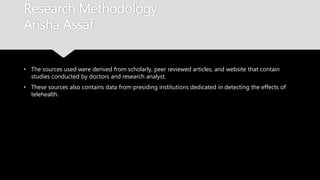 Research Methodology
Arisha Assaf
• The sources used were derived from scholarly, peer reviewed articles, and website that
contain studies conducted by doctors and research analyst.
• These sources also contains data from presiding institutions dedicated in detecting the
effects of telehealth.
 