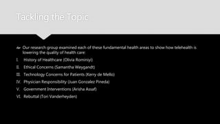 Tackling the Topic
 Our research group examined each of these fundamental health areas to show how
telehealth is lowering the quality of health care:
I. History of Healthcare (Olivia Rominiyi)
II. Ethical Concerns (Samantha Weygandt)
III. Technology Concerns for Patients (Kerry de Mello)
IV. Physician Responsibility (Juan Gonzalez Pineda)
V. Government Interventions (Arisha Assaf)
VI. Rebuttal (Tori Vanderheyden)
 