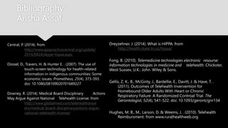 Bibliography
Arisha Assaf
Dreyzehner, J. (2014). What is HIPPA. from
http://health.state.tn.us/hipaa/
Fong, B. (2010). Telemedicine technologies electronic resourse:
Information technologies in medicine and telehealth. Chickster,
West Sussex, U.K.: John Wiley & Sons.
Gellis, Z. K., B., McGinty, J., Bardellie, E., Davitt, J. & Have, T. .
(2011). Outcomes of Telehealth Invervention for
Homebound Older Adults With Heart or Chronic
Respiratory Failure: A Randomized Controal Trial. The
Gerontologist, 52(4), 541-522. doi: 10.1093/geront/gnr134
Hughes, M. B., M., Larson, D. & Weems, J. . (2010). Telehealth
Reimbursment. from www.ruralhealthweb.org
Central, P. (2014). from
http://www.apapracticecentral.org/update/
2014/0424/skype-hipaa.aspx.
Dossel, D., Travers, H. & Hunter E. . (2007). The use of
touch-screen technology for health-related
information in indigenous communities: Some
economic issues. Prometheus, 25(4), 373-393.
doi: 10.1080/08109020701689227
Downey, R. (2014). Medical Board Disciplinary Actions
May Argue Against National Telehealth License. from
http://www.globalmed.com/telehealthansw
ers/medical-board-disciplinaryactions-argue-
national-telehealth-license/
 