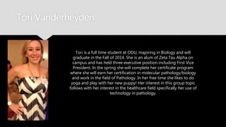 Tori Vanderheyden
Tori is a full time student at ODU, majoring in Biology and will
graduate in the Fall of 2014. She is an alum of Zeta Tau Alpha
on campus and has held three executive position including
First Vice President. In the spring she will complete her
certificate program where she will earn her certification in
molecular pathology/biology and work in the field of
Pathology. In her free time she likes to do yoga and play with
her new puppy! Her interest in this group topic follows with her
interest in the healthcare field specifically her use of
technology in pathology.
 