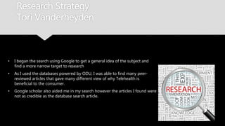 Research Strategy
Tori Vanderheyden
• I began the search using Google to get a general idea of the subject
and find a more narrow target to research
• As I used the databases powered by ODU, I was able to find many
peer-reviewed articles that gave many different view of why
Telehealth is beneficial to the consumer.
• Google scholar also aided me in my search however the articles I
found were not as credible as the database search article.
 