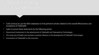 Research strategy
Tori Vanderheyden
• I will continue to use the ODU databases to find pertinent articles related to the overall
effectiveness and acceptance of Telehealth
• I plan to prove these statements by the following points
• Government Involvement in the advancement of Telehealth and Telemedicine Technologies
• The rising cost of health care has been a positive influence in the development of Telehealth Technologies
• Convenience of Telehealth on the consumer
 