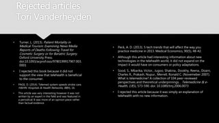 Rejected articles
Tori Vanderheyden
• Turner, L. (2013). Patient Mortality in
Medical Tourism: Examining News Media
Reports of Deaths Following Travel for
Cosmetic Surgery or for Bariatric Surgery.
Oxford University Press.
doi:10.1093/acprof:oso/9780199917907.0
03.0001
• I rejected this book because it did not
support the view that telehealth is
beneficial to the consumer.
• PAGE, D. (2014). Telemed system speeds stroke
care. H&HN: Hospitals & Health Networks, 88(4),
16.
• This article was very interesting however it was
not written by an expert in the field and was
featured in a periodical. It was more of an
opinion piece rather than factual evidence.
• Peck, A. D. (2013). 5 tech trends that will affect the way you
practice medicine in 2013. Medical Economics, 90(5), 48-42.
• Although this article had interesting information about new
technologies in the telehealth world, it did not expand on
the impact it would have on consumers or policy
adaptations.
• Sood, S., Mbarika, Victor., Jugoo, Shakina., Dookhy, Reena.,
Doarn, Charles R., Prakash, Nupur., Merrell, Ronald C.
(Novemeber 2007). What is telemedicine? A collection of
104 peer-reviewed perspectives and theoretical
underpinnings. . Telemedicine & e-Health, 13(5), 573-590.
doi: 10.1089/tmj.2006.0073
• I rejected this article because it was simply an explanation
of telehealth with no new information.
 