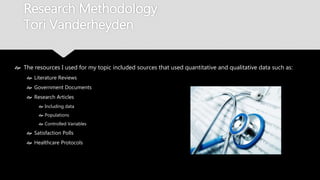 Research Methodology
Tori Vanderheyden
 The resources I used for my topic included sources that used quantitative and qualitative
data such as:
 Literature Reviews
 Government Documents
 Research Articles
 Including data
 Populations
 Controlled Variables
 Satisfaction Polls
 Healthcare Protocols
 